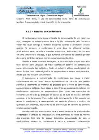 ______________________________________________________________________
Curso On-line – Tratamento de Água ( Geração de Vapor) - Prof.: Eng. Joubert
joubert_trovati@terra.com.br / http://www.tratamentodeagua.com.br/curso
22
caldeira. Além disso, o uso de condensados como parte da alimentação
também é recomendado e será discutido no item seguinte.
3.1.2 - Retorno de Condensado
O condensado é uma água originada da condensação de um vapor, ou
seja, passagem do estado gasoso para o líquido. Justamente pelo fato de o
vapor não levar consigo o material dissolvido quando é produzido (exceto
quando há arraste), o condensado é uma água de altíssima pureza,
praticamente isento de sais e materiais dissolvidos. Além disso, encontra-se
em uma temperatura elevada, o que aumenta a eficiência do sistema gerador
de vapor e contribui para um menor consumo de combustível.
Devido a essas enormes vantagens, a recomendação é que seja feito
todo esforço para utilização da maior quantidade possível de condensados
como alimentação das caldeiras. Pode-se inclusive utilizar condensados de
outras fontes, tais como originados de evaporadores e outros equipamentos,
desde que não estejam contaminados.
É justamente a contaminação do condensado que causa o maior
inconveniente no seu reuso. Muitos equipamentos de troca de calor podem
permitir o vazamento do material de processo para a linha de condensado,
contaminando a caldeira. Além disso, a ocorrência de arrastes de material em
condensados originados de evaporadores (tais como nas operações de
concentração de caldo p/ produção de açúcar ou de suco de laranja) também
ocasiona a contaminação. Para evitar este inconveniente e ter sucesso no
reuso do condensado, é recomendado um controle eficiente e assíduo da
qualidade dos mesmos, desviando-os da alimentação da caldeira ao primeiro
sinal de contaminação.
Um dos métodos mais usados para o monitoramento da qualidade dos
condensados é através da instalação de condutivímetros na linha de retorno
dos mesmos. Pelo fato de possuir baixíssima concentração de sais, a
condutividade elétrica do condensado é baixa e, qualquer contaminação
 