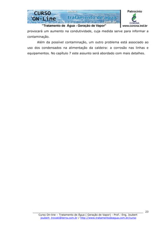 ______________________________________________________________________
Curso On-line – Tratamento de Água ( Geração de Vapor) - Prof.: Eng. Joubert
joubert_trovati@terra.com.br / http://www.tratamentodeagua.com.br/curso
23
provocará um aumento na condutividade, cuja medida serve para informar a
contaminação.
Além da possível contaminação, um outro problema está associado ao
uso dos condensados na alimentação da caldeira: a corrosão nas linhas e
equipamentos. No capítulo 7 este assunto será abordado com mais detalhes.
 