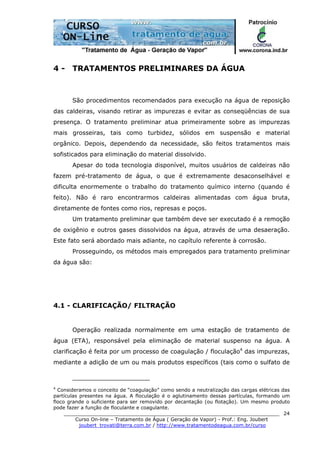 ______________________________________________________________________
Curso On-line – Tratamento de Água ( Geração de Vapor) - Prof.: Eng. Joubert
joubert_trovati@terra.com.br / http://www.tratamentodeagua.com.br/curso
24
4 - TRATAMENTOS PRELIMINARES DA ÁGUA
São procedimentos recomendados para execução na água de reposição
das caldeiras, visando retirar as impurezas e evitar as conseqüências de sua
presença. O tratamento preliminar atua primeiramente sobre as impurezas
mais grosseiras, tais como turbidez, sólidos em suspensão e material
orgânico. Depois, dependendo da necessidade, são feitos tratamentos mais
sofisticados para eliminação do material dissolvido.
Apesar do toda tecnologia disponível, muitos usuários de caldeiras não
fazem pré-tratamento de água, o que é extremamente desaconselhável e
dificulta enormemente o trabalho do tratamento químico interno (quando é
feito). Não é raro encontrarmos caldeiras alimentadas com água bruta,
diretamente de fontes como rios, represas e poços.
Um tratamento preliminar que também deve ser executado é a remoção
de oxigênio e outros gases dissolvidos na água, através de uma desaeração.
Este fato será abordado mais adiante, no capítulo referente à corrosão.
Prosseguindo, os métodos mais empregados para tratamento preliminar
da água são:
4.1 - CLARIFICAÇÃO/ FILTRAÇÃO
Operação realizada normalmente em uma estação de tratamento de
água (ETA), responsável pela eliminação de material suspenso na água. A
clarificação é feita por um processo de coagulação / floculação4
das impurezas,
mediante a adição de um ou mais produtos específicos (tais como o sulfato de
4
Consideramos o conceito de “coagulação” como sendo a neutralização das cargas elétricas das
partículas presentes na água. A floculação é o aglutinamento dessas partículas, formando um
floco grande o suficiente para ser removido por decantação (ou flotação). Um mesmo produto
pode fazer a função de floculante e coagulante.
 
