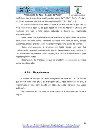 ______________________________________________________________________
Curso On-line – Tratamento de Água ( Geração de Vapor) - Prof.: Eng. Joubert
joubert_trovati@terra.com.br / http://www.tratamentodeagua.com.br/curso
26
catiônicas, que trocam íons positivos (tais como Ca2+
, Mg2+
, Na2+
, H+
, Ba2+
,
etc.) e as aniônicas, que trocam íons negativos (Cl-, OH-, SiO3
2-
,...).
O processo consiste em fazer a água a ser tratada passar por um ou
mais leitos dessas resinas, as quais retém os íons de interesse. Chegará um
momento em que o leito estará saturado e deverá ser regenerado
adequadamente.
Deve haver um rígido controle na qualidade da água antes de passar
pelos vasos de troca iônica. Residuais de cloro livre, íons de ferro, sólidos
suspensos, óleos e graxas são os maiores inimigos desta classe de resinas.
Como desvantagem, o processo de troca iônica tem um fixo
relativamente elevado (principalmente o custo das resinas) e a necessidade do
uso e manuseio de produtos químicos perigosos (ácidos e soda cáustica) para
regeneração dos leitos.
Dependendo da finalidade a que se propõem, os processos de troca
iônica para água são:
4.2.1 - Abrandamento
Consiste na remoção de cálcio e magnésio da água. Faz uso de resinas
que trocam íons sódio (Na+
) ou hidrogênio (H+
). Após saturação do leito, a
regeneração é feita com cloreto de sódio ou ácido clorídrico (as vezes
sulfúrico).
Um esquema do processo de abrandamento é mostrado na figura a
seguir:
 