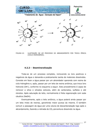 ______________________________________________________________________
Curso On-line – Tratamento de Água ( Geração de Vapor) - Prof.: Eng. Joubert
joubert_trovati@terra.com.br / http://www.tratamentodeagua.com.br/curso
27
FIGURA 10: ILUSTRAÇÃO DE UM PROCESSO DE ABRANDAMENTO POR TROCA IÔNICA
(CICLO HIDROGÊNIO).
4.2.2 - Desmineralização
Trata-se de um processo completo, removendo os íons positivos e
negativos da água e deixando-a praticamente isenta de materiais dissolvidos.
Consiste em fazer a água passar por um abrandador operando com resina de
ciclo hidrogênio e, após, passar por um leito de resina aniônica, que troca íons
hidroxila (OH-
), conforme no esquema a seguir. Este procedimento é capaz de
remover a sílica e silicatos solúveis, além de carbonatos, sulfatos e até
cloretos. Após saturação do leito, normalmente é feita regeneração com soda
cáustica (NaOH).
Eventualmente, após o leito aniônico, a água poderá ainda passar por
um leito misto de resinas, garantindo maior pureza da mesma. É também
comum a passagem da água por uma coluna de descarbonatação logo após o
abrandamento, fazendo a retirada do CO2 porventura dissolvido na água.
 