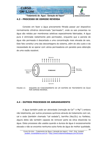 ______________________________________________________________________
Curso On-line – Tratamento de Água ( Geração de Vapor) - Prof.: Eng. Joubert
joubert_trovati@terra.com.br / http://www.tratamentodeagua.com.br/curso
29
4.3 - PROCESSO DE OSMOSE REVERSA
Consiste em fazer a água previamente filtrada passar por dispositivo
normalmente cilíndrico denominado “permeador”, onde os sais presentes na
água são retidos por membranas seletivas especialmente fabricadas. A água
pura é eliminada radialmente pelo permeador, enquanto que a parcela de
água não permeada é descartada a uma concentração mais elevada de sais.
Este fato constitui uma das desvantagens do sistema, além do alto custo e da
necessidade de se operar com vários permeadores em paralelo para obtenção
de uma vazão razoável.
FIGURA 13: ESQUEMA DE FUNCIONAMENTO DE UM SISTEMA DE TRATAMENTO DE ÁGUA
POR OSMOSE REVERSA.
4.4 - OUTROS PROCESSOS DE ABRANDAMENTO
A água também pode ser abrandada (remoção de Ca2+
e Mg2+
) embora
não totalmente, por outros processos químicos através de tratamento com cal,
cal e soda (também chamado “cal sodada”), barrilha (Na2CO3) ou fosfatos;
alguns deles são também capazes de remover parte da sílica dissolvida na
água. Estes processos são usados quando a dureza da água é excessivamente
elevada e não se encontra nenhuma outra fonte de água de melhor qualidade.
 