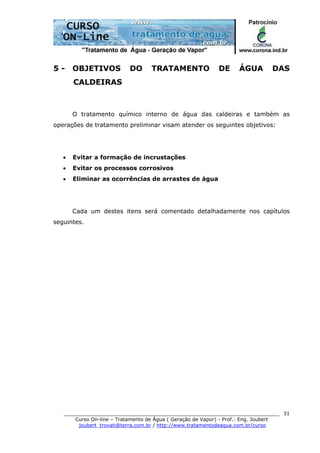 ______________________________________________________________________
Curso On-line – Tratamento de Água ( Geração de Vapor) - Prof.: Eng. Joubert
joubert_trovati@terra.com.br / http://www.tratamentodeagua.com.br/curso
31
5 - OBJETIVOS DO TRATAMENTO DE ÁGUA DAS
CALDEIRAS
O tratamento químico interno de água das caldeiras e também as
operações de tratamento preliminar visam atender os seguintes objetivos:
• Evitar a formação de incrustações
• Evitar os processos corrosivos
• Eliminar as ocorrências de arrastes de água
Cada um destes itens será comentado detalhadamente nos capítulos
seguintes.
 