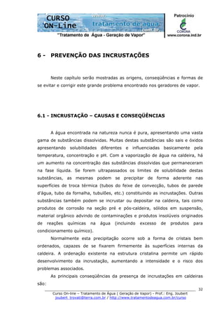 ______________________________________________________________________
Curso On-line – Tratamento de Água ( Geração de Vapor) - Prof.: Eng. Joubert
joubert_trovati@terra.com.br / http://www.tratamentodeagua.com.br/curso
32
6 - PREVENÇÃO DAS INCRUSTAÇÕES
Neste capítulo serão mostradas as origens, conseqüências e formas de
se evitar e corrigir este grande problema encontrado nos geradores de vapor.
6.1 - INCRUSTAÇÃO – CAUSAS E CONSEQÜÊNCIAS
A água encontrada na natureza nunca é pura, apresentando uma vasta
gama de substâncias dissolvidas. Muitas destas substâncias são sais e óxidos
apresentando solubilidades diferentes e influenciadas basicamente pela
temperatura, concentração e pH. Com a vaporização de água na caldeira, há
um aumento na concentração das substâncias dissolvidas que permaneceram
na fase líquida. Se forem ultrapassados os limites de solubilidade destas
substâncias, as mesmas podem se precipitar de forma aderente nas
superfícies de troca térmica (tubos do feixe de convecção, tubos de parede
d’água, tubo da fornalha, tubulões, etc.) constituindo as incrustações. Outras
substâncias também podem se incrustar ou depositar na caldeira, tais como
produtos de corrosão na seção pré e pós-caldeira, sólidos em suspensão,
material orgânico advindo de contaminações e produtos insolúveis originados
de reações químicas na água (incluindo excesso de produtos para
condicionamento químico).
Normalmente esta precipitação ocorre sob a forma de cristais bem
ordenados, capazes de se fixarem firmemente às superfícies internas da
caldeira. A ordenação existente na estrutura cristalina permite um rápido
desenvolvimento da incrustação, aumentando a intensidade e o risco dos
problemas associados.
As principais conseqüências da presença de incrustações em caldeiras
são:
 