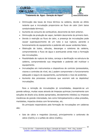 ______________________________________________________________________
Curso On-line – Tratamento de Água ( Geração de Vapor) - Prof.: Eng. Joubert
joubert_trovati@terra.com.br / http://www.tratamentodeagua.com.br/curso
33
• Diminuição das taxas de troca térmica na caldeira, devido ao efeito
isolante que a incrustação proporciona ao fluxo de calor (tem baixa
condutividade térmica).
• Aumento do consumo de combustível, decorrente do item anterior.
• Diminuição da produção de vapor, também decorrente do primeiro item.
• Devido à restrição ao fluxo de calor, a presença de incrustações pode
causar superaquecimento de um tubo e sua ruptura, parando a
funcionamento do equipamento e podendo até causar acidentes fatais.
• Obstrução de tubos, válvulas, descargas e coletores da caldeira,
comprometendo o fluxo de água e acentuando ainda mais a formação
das incrustações.
• Possibilidade de ruptura de tubos, carcaça e danificação na estrutura da
caldeira, comprometendo sua integridade e podendo até inutilizar o
equipamento.
• Incrustações em instrumentos e dispositivos de controle (pressostatos,
visores e controles de nível, etc.) podem comprometer o funcionamento
adequado e seguro do equipamento, aumentando o risco de acidentes.
• Aumento dos processos corrosivos que ocorrem sob os depósitos/
incrustações.
Para a remoção de incrustações já consolidadas, despende-se um
grande esforço, muitas vezes através de limpezas químicas (normalmente com
soluções de álcalis e/ou ácidos apropriados, devidamente inibidos) ou limpezas
mecânicas de grande intensidade, tais como hidrojateamento a altas pressões,
marteletes, impactos diretos com ferramentas, etc.
Os principais responsáveis pela formação de incrustações em caldeiras
são:
• Sais de cálcio e magnésio (dureza), principalmente o carbonato de
cálcio (CaCO3) e o sulfato de cálcio (CaSO4).
 