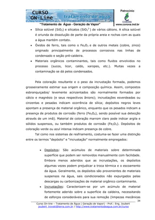 ______________________________________________________________________
Curso On-line – Tratamento de Água ( Geração de Vapor) - Prof.: Eng. Joubert
joubert_trovati@terra.com.br / http://www.tratamentodeagua.com.br/curso
34
• Sílica solúvel (SiO2) e silicatos (SiO3
2-
) de vários cátions. A sílica solúvel
é oriunda da dissolução de parte da própria areia e rochas com as quais
a água mantém contato.
• Óxidos de ferro, tais como o Fe2O3 e de outros metais (cobre, zinco)
originado principalmente de processos corrosivos nas linhas de
condensado e seção pré-caldeira.
• Materiais orgânicos contaminantes, tais como fluidos envolvidos no
processo (sucos, licor, caldo, xaropes, etc.). Muitas vezes a
contaminação se dá pelos condensados.
Pela coloração resultante e o peso da incrustação formada, podemos
grosseiramente estimar sua origem e composição química. Assim, compostos
esbranquiçados/ levemente acinzentados são normalmente formados por
cálcio e magnésio (e seus respectivos ânions); incrustações esverdeadas ou
cinzentas e pesadas indicam ocorrência de sílica; depósitos negros leves
apontam a presença de material orgânico, enquanto que os pesados indicam a
presença de produtos de corrosão (ferro (Fe3O4), sendo possível sua detecção
através de um imã). Material de coloração marrom claro pode indicar argila e
sólidos suspensos, ou também produtos de corrosão (Fe2O3). Depósitos de
coloração verde ou azul intensa indicam presença de cobre.
Tal como nos sistemas de resfriamento, costuma-se fazer uma distinção
entre os termos “depósito” e “incrustação” normalmente empregados:
• Depósitos: São acúmulos de materiais sobre determinada
superfície que podem ser removidos manualmente com facilidade.
Embora menos aderidos que as incrustações, os depósitos
algumas vezes podem prejudicar a troca térmica e o escoamento
da água. Geralmente, os depósitos são provenientes de materiais
suspensos na água, sais condicionados não expurgados pelas
descargas ou carbonizações de material orgânico contaminante.
• Incrustações: Caracterizam-se por um acúmulo de material
fortemente aderido sobre a superfície da caldeira, necessitando
de esforços consideráveis para sua remoção (limpezas mecânicas
 