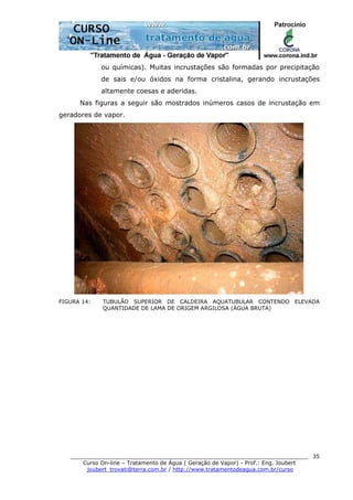 ______________________________________________________________________
Curso On-line – Tratamento de Água ( Geração de Vapor) - Prof.: Eng. Joubert
joubert_trovati@terra.com.br / http://www.tratamentodeagua.com.br/curso
35
ou químicas). Muitas incrustações são formadas por precipitação
de sais e/ou óxidos na forma cristalina, gerando incrustações
altamente coesas e aderidas.
Nas figuras a seguir são mostrados inúmeros casos de incrustação em
geradores de vapor.
FIGURA 14: TUBULÃO SUPERIOR DE CALDEIRA AQUATUBULAR CONTENDO ELEVADA
QUANTIDADE DE LAMA DE ORIGEM ARGILOSA (ÁGUA BRUTA)
 