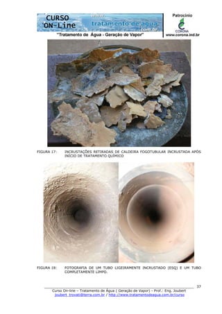 ______________________________________________________________________
Curso On-line – Tratamento de Água ( Geração de Vapor) - Prof.: Eng. Joubert
joubert_trovati@terra.com.br / http://www.tratamentodeagua.com.br/curso
37
FIGURA 17: INCRUSTAÇÕES RETIRADAS DE CALDEIRA FOGOTUBULAR INCRUSTADA APÓS
INÍCIO DE TRATAMENTO QUÍMICO
FIGURA 18: FOTOGRAFIA DE UM TUBO LIGEIRAMENTE INCRUSTADO (ESQ) E UM TUBO
COMPLETAMENTE LIMPO.
 