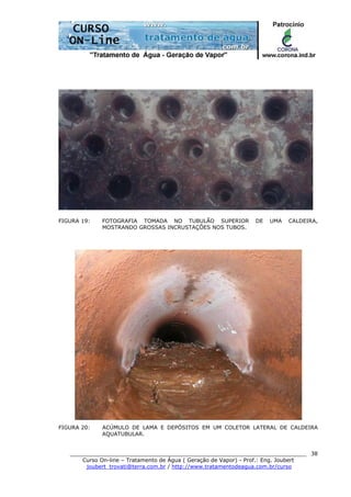 ______________________________________________________________________
Curso On-line – Tratamento de Água ( Geração de Vapor) - Prof.: Eng. Joubert
joubert_trovati@terra.com.br / http://www.tratamentodeagua.com.br/curso
38
FIGURA 19: FOTOGRAFIA TOMADA NO TUBULÃO SUPERIOR DE UMA CALDEIRA,
MOSTRANDO GROSSAS INCRUSTAÇÕES NOS TUBOS.
FIGURA 20: ACÚMULO DE LAMA E DEPÓSITOS EM UM COLETOR LATERAL DE CALDEIRA
AQUATUBULAR.
 
