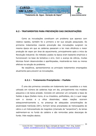 ______________________________________________________________________
Curso On-line – Tratamento de Água ( Geração de Vapor) - Prof.: Eng. Joubert
joubert_trovati@terra.com.br / http://www.tratamentodeagua.com.br/curso
39
6.2 - TRATAMENTOS PARA PREVENÇÃO DAS INCRUSTAÇÕES
Como as incrustações constituem um problema que aparece com
relativa rapidez, também foi o primeiro a ter sua solução pesquisada. Os
primeiros tratamentos visando prevenção das incrustações surgiram na
mesma época em que as caldeiras passaram a ter mais eficiência e maior
produção de vapor por área de aquecimento, principalmente após o início da
Revolução Industrial. Os métodos usados na época eram bastante empíricos e
funcionavam na base da tentativa e erro. Com o avanço da ciência, muitas
técnicas foram desenvolvidas e aperfeiçoadas, mostrando-se mais ou menos
efetivas na solução do problema.
Na seqüência, apresentaremos os principais tratamentos empregados
atualmente para prevenir as incrustações.
6.2.1 - Tratamento Precipitante – Fosfato
É uma dos primeiros conceitos em tratamento bem sucedidos e o mais
utilizado em número de caldeiras hoje em dia, principalmente nos modelos
pequenos e de baixa pressão. Consiste em adicionar um composto a base de
fosfato à água (fosfato mono, di ou trissódico, polifosfatos, etc.) o qual reage
com a dureza e a sílica dissolvidas; estas reações ocorrem
estequiometricamente e, na presença de adequadas concentrações de
alcalinidade hidróxida (OH-
), formam lamas precipitadas de hidroxiapatita de
cálcio e um hidroxissilicato de magnésio (chamado de “serpentina”). As lamas
sedimentam-se no fundo da caldeira e são removidas pelas descargas de
fundo. Vide reações abaixo.
 