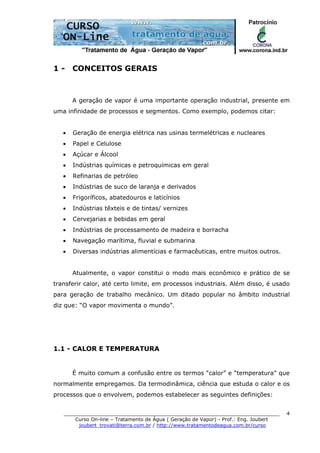 ______________________________________________________________________
Curso On-line – Tratamento de Água ( Geração de Vapor) - Prof.: Eng. Joubert
joubert_trovati@terra.com.br / http://www.tratamentodeagua.com.br/curso
4
1 - CONCEITOS GERAIS
A geração de vapor é uma importante operação industrial, presente em
uma infinidade de processos e segmentos. Como exemplo, podemos citar:
• Geração de energia elétrica nas usinas termelétricas e nucleares
• Papel e Celulose
• Açúcar e Álcool
• Indústrias químicas e petroquímicas em geral
• Refinarias de petróleo
• Indústrias de suco de laranja e derivados
• Frigoríficos, abatedouros e laticínios
• Indústrias têxteis e de tintas/ vernizes
• Cervejarias e bebidas em geral
• Indústrias de processamento de madeira e borracha
• Navegação marítima, fluvial e submarina
• Diversas indústrias alimentícias e farmacêuticas, entre muitos outros.
Atualmente, o vapor constitui o modo mais econômico e prático de se
transferir calor, até certo limite, em processos industriais. Além disso, é usado
para geração de trabalho mecânico. Um ditado popular no âmbito industrial
diz que: “O vapor movimenta o mundo”.
1.1 - CALOR E TEMPERATURA
É muito comum a confusão entre os termos “calor” e “temperatura” que
normalmente empregamos. Da termodinâmica, ciência que estuda o calor e os
processos que o envolvem, podemos estabelecer as seguintes definições:
 