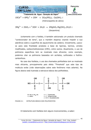 ______________________________________________________________________
Curso On-line – Tratamento de Água ( Geração de Vapor) - Prof.: Eng. Joubert
joubert_trovati@terra.com.br / http://www.tratamentodeagua.com.br/curso
40
10Ca2+
+ 6PO4
3-
+ 2OH-
→ 3Ca3(PO4)2 . Ca(OH)2
(Hidroxiapatita de cálcio)
3Mg2+
+ 2SiO3 + 2-
2OH-
+ 2H2O → 2MgSiO3.Mg(OH)2.2H2O
(Serpentina)
Juntamente com o fosfato, é também adicionado um produto chamado
“condicionador de lama”, que a mantém dispersa visando impedir a sua
aderência sobre a superfície de aquecimento da caldeira. Inicialmente, usava-
se para esta finalidade produtos a base de ligninas, taninos, amidos
modificados, carboximetilcelulose (CMC), entre outros. Atualmente, o uso de
polímeros específicos tem se mostrado mais eficiente; como exemplo,
podemos citar os polímeros baseados em acrilatos, sulfonados e fosfino-
carboxílicos.
No caso dos fosfatos, o uso dos chamados polifosfatos tem se mostrado
mais eficiente, principalmente pelo efeito “Threshold” que este tipo de
molécula exibe (vide observações sobre este fenômeno mais adiante). Na
figura abaixo está ilustrada a estrutura básica dos polifosfatos.
FIGURA 21: ESTRUTURA BÁSICA DOS POLIFOSFATOS
O tratamento com fosfatos tem alguns inconvenientes, a saber:
 
