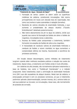 ______________________________________________________________________
Curso On-line – Tratamento de Água ( Geração de Vapor) - Prof.: Eng. Joubert
joubert_trovati@terra.com.br / http://www.tratamentodeagua.com.br/curso
41
• Formação de lamas: podem se aderir sobre as superfícies
metálicas da caldeira, constituindo incrustações. Isto ocorre
principalmente em locais com elevada taxa de vaporização, tais
como nos trechos e tubos submetidos à radiação (fornalha).
• Necessita de valores elevados de alcalinidade hidróxida, o que
aumenta a probabilidade de ataque cáustico (“Caustic
Embrittlement” detalhado posteriormente).
• Não tolera abaixamentos de pH na água da caldeira, sendo que
quando isso ocorre há formação de fosfato de cálcio e fosfato de
magnésio, incrustações duras e aderentes.
• Excesso de fosfato pode comprometer o tratamento, também
formando incrustações de fosfato de cálcio e/ou magnésio.
• A necessidade de razoáveis valores de alcalinidade hidróxida e
residuais de fosfato a serem mantidos na água aumentam a
condutividade elétrica da mesma, favorecendo a ocorrência de
processos corrosivos.
Em função dessas desvantagens, outros métodos de tratamento
surgiram visando obter melhores resultados práticos e redução nos custos de
tratamento. Apesar disso, o tratamento com fosfato ainda é muito difundido.
Em caldeiras de alta pressão, são normalmente aplicados tratamentos a
base de fosfatos, tais como o “Fosfato-pH Coordenado” e o método
congruente. Estes tratamentos visam a eliminação de alcalinidade hidróxida
livre (OH-
) que são causadoras de ataque cáustico. Neste tipo de caldeira, a
preocupação principal é com os processos corrosivos, já que o tratamento
preliminar aplicado (desmineralização, osmose reversa, etc.) remove todos os
sais que poderiam se incrustar; as incrustações, nesse caso, são normalmente
de produtos de corrosão.
 
