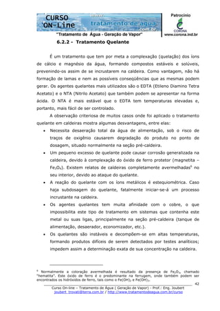 ______________________________________________________________________
Curso On-line – Tratamento de Água ( Geração de Vapor) - Prof.: Eng. Joubert
joubert_trovati@terra.com.br / http://www.tratamentodeagua.com.br/curso
42
6.2.2 - Tratamento Quelante
É um tratamento que tem por meta a complexação (quelação) dos íons
de cálcio e magnésio da água, formando compostos estáveis e solúveis,
prevenindo-os assim de se incrustarem na caldeira. Como vantagem, não há
formação de lamas e nem as possíveis conseqüências que as mesmas podem
gerar. Os agentes quelantes mais utilizados são o EDTA (Etileno Diamino Tetra
Acetato) e o NTA (Nitrilo Acetato) que também podem se apresentar na forma
ácida. O NTA é mais estável que o EDTA tem temperaturas elevadas e,
portanto, mais fácil de ser controlado.
A observação criteriosa de muitos casos onde foi aplicado o tratamento
quelante em caldeiras mostra algumas desvantagens, entre elas:
• Necessita desaeração total da água de alimentação, sob o risco de
traços de oxigênio causarem degradação do produto no ponto de
dosagem, situado normalmente na seção pré-caldeira.
• Um pequeno excesso de quelante pode causar corrosão generalizada na
caldeira, devido à complexação do óxido de ferro protetor (magnetita –
Fe3O4). Existem relatos de caldeiras completamente avermelhadas6
no
seu interior, devido ao ataque do quelante.
• A reação do quelante com os íons metálicos é estequiométrica. Caso
haja subdosagem do quelante, fatalmente iniciar-se-á um processo
incrustante na caldeira.
• Os agentes quelantes tem muita afinidade com o cobre, o que
impossibilita este tipo de tratamento em sistemas que contenha este
metal ou suas ligas, principalmente na seção pré-caldeira (tanque de
alimentação, desaerador, economizador, etc.).
• Os quelantes são instáveis e decompõem-se em altas temperaturas,
formando produtos difíceis de serem detectados por testes analíticos;
impedem assim a determinação exata de sua concentração na caldeira.
6
Normalmente a coloração avermelhada é resultado da presença de Fe2O3, chamado
“hematita”. Este óxido de ferro é o predominante na ferrugem, onde também podem ser
encontrados os hidróxidos de ferro, tais como o Fe(OH)2 e Fe(OH)3.
 
