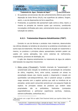 ______________________________________________________________________
Curso On-line – Tratamento de Água ( Geração de Vapor) - Prof.: Eng. Joubert
joubert_trovati@terra.com.br / http://www.tratamentodeagua.com.br/curso
43
• Os quelantes convencionais não são suficientemente efetivos para evitar
deposição de óxido férrico (Fe2O3) nas superfícies da caldeira. Exigem,
assim, o uso de dispersantes de ferro específicos.
• Finalizando, os quelantes não apresentam ação contra a sílica. Assim, a
mesma se precipita de maneira quase que exclusiva, constituindo
incrustações vitrificadas pelo calor, extremamente duras e ancoradas na
tubulação da caldeira.
6.2.3 - Tratamentos Disperso-Solubilizantes (TDS7
)
Consiste no uso de técnicas e produtos mais modernos, desenvolvidos
nas últimas décadas na tentativa de solucionar os problemas encontrados com
outros tipos de tratamento. Pelo fato do princípio de atuação ser exatamente o
mesmo, os produtos e princípios abaixo apresentados também podem ser
usados em outras aplicações, tais como sistemas de resfriamento,
evaporadores, processos de destilação, etc.
A ação dos disperso-solubilizantes no tratamento de água de caldeira
está baseada nos seguintes mecanismos:
1. Efeito Limiar (“Threshold”): Também chamado de “seqüestração”, é
caracterizado pela redução na tendência de precipitação de compostos
de cálcio, magnésio, ferro, entre outros, causando um atraso na
precipitação desses sais mesmo quando o dispersante é dosado em
quantidades sub-estequiométricas. Isto é possível porque o produto
reage somente com a espécie química que está na iminência de se
precipitar, sendo assim consumido somente por uma pequena fração da
espécie. As principais classes de produtos que exibem estas
propriedades são os polifosfatos, fosfonatos (compostos
organofosfóricos) e polímeros/ copolímeros (acrílicos, maleicos,
estireno-sulfonados, carboxílicos etc.).
7
Não confundir com a sigla TDS do inglês (Total Dissolved Solids) que significa Sólidos Totais
Dissolvidos.
 