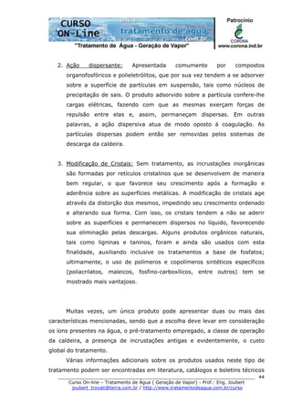 ______________________________________________________________________
Curso On-line – Tratamento de Água ( Geração de Vapor) - Prof.: Eng. Joubert
joubert_trovati@terra.com.br / http://www.tratamentodeagua.com.br/curso
44
2. Ação dispersante: Apresentada comumente por compostos
organofosfóricos e polieletrólitos, que por sua vez tendem a se adsorver
sobre a superfície de partículas em suspensão, tais como núcleos de
precipitação de sais. O produto adsorvido sobre a partícula confere-lhe
cargas elétricas, fazendo com que as mesmas exerçam forças de
repulsão entre elas e, assim, permaneçam dispersas. Em outras
palavras, a ação dispersiva atua de modo oposto à coagulação. As
partículas dispersas podem então ser removidas pelos sistemas de
descarga da caldeira.
3. Modificação de Cristais: Sem tratamento, as incrustações inorgânicas
são formadas por retículos cristalinos que se desenvolvem de maneira
bem regular, o que favorece seu crescimento após a formação e
aderência sobre as superfícies metálicas. A modificação de cristais age
através da distorção dos mesmos, impedindo seu crescimento ordenado
e alterando sua forma. Com isso, os cristais tendem a não se aderir
sobre as superfícies e permanecem dispersos no líquido, favorecendo
sua eliminação pelas descargas. Alguns produtos orgânicos naturais,
tais como ligninas e taninos, foram e ainda são usados com esta
finalidade, auxiliando inclusive os tratamentos a base de fosfatos;
ultimamente, o uso de polímeros e copolímeros sintéticos específicos
(poliacrilatos, maleicos, fosfino-carboxílicos, entre outros) tem se
mostrado mais vantajoso.
Muitas vezes, um único produto pode apresentar duas ou mais das
características mencionadas, sendo que a escolha deve levar em consideração
os íons presentes na água, o pré-tratamento empregado, a classe de operação
da caldeira, a presença de incrustações antigas e evidentemente, o custo
global do tratamento.
Várias informações adicionais sobre os produtos usados neste tipo de
tratamento podem ser encontradas em literatura, catálogos e boletins técnicos
 