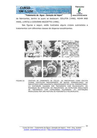 ______________________________________________________________________
Curso On-line – Tratamento de Água ( Geração de Vapor) - Prof.: Eng. Joubert
joubert_trovati@terra.com.br / http://www.tratamentodeagua.com.br/curso
45
de fabricantes, dentre os quais se destacam: SOLUTIA (1998); ROHM AND
HAAS, (1997a) e GIOVANNI BOZZETTO (1996).
Nas figuras a seguir, estão ilustrados alguns cristais submetidos a
tratamentos com diferentes classes de disperso-solubilizantes.
FIGURA 22: CRISTAIS DE CARBONATO DE CÁLCIO: (A) PRECIPITADO COMO CALCITA
(FORMA CRISTALINA PREDOMINANTE EM BAIXAS TEMPERATURAS). (B)
PRECIPITADO COMO ARAGONITA (PREDOMINANTE EM ALTAS TEMPERATURAS).
(C) DISTORÇÃO CAUSADA POR TRATAMENTO COM POLIACRILATO. (D)
MUDANÇAS NA ESTRUTURA DO PRECIPITADO. (E) ESTRUTURA RESULTANTE
DE TRATAMENTO COM COPOLÍMERO SULFONADO. (F) DISTORÇÕES
PRODUZIDAS POR UMA MISTURA DE FOSFONATO E POLIACRILATO.
 