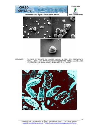 ______________________________________________________________________
Curso On-line – Tratamento de Água ( Geração de Vapor) - Prof.: Eng. Joubert
joubert_trovati@terra.com.br / http://www.tratamentodeagua.com.br/curso
46
FIGURA 23: CRISTAIS DE SULFATO DE CÁLCIO. ACIMA, À ESQ.: SEM TRATAMENTO.
ACIMA, À DIR.: APÓS TRATAMENTO COM FOSFONATO (PBTC). ABAIXO: APÓS
TRATAMENTO COM POLIACRILATO (ROHM AND HAAS, 1997B).
 