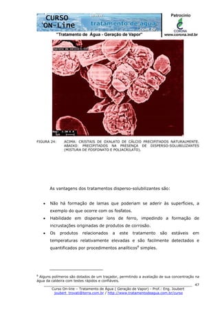 ______________________________________________________________________
Curso On-line – Tratamento de Água ( Geração de Vapor) - Prof.: Eng. Joubert
joubert_trovati@terra.com.br / http://www.tratamentodeagua.com.br/curso
47
FIGURA 24: ACIMA: CRISTAIS DE OXALATO DE CÁLCIO PRECIPITADOS NATURALMENTE.
ABAIXO: PRECIPITADOS NA PRESENÇA DE DISPERSO-SOLUBILIZANTES
(MISTURA DE FOSFONATO E POLIACRILATO).
As vantagens dos tratamentos disperso-solubilizantes são:
• Não há formação de lamas que poderiam se aderir às superfícies, a
exemplo do que ocorre com os fosfatos.
• Habilidade em dispersar íons de ferro, impedindo a formação de
incrustações originadas de produtos de corrosão.
• Os produtos relacionados a este tratamento são estáveis em
temperaturas relativamente elevadas e são facilmente detectados e
quantificados por procedimentos analíticos8
simples.
8
Alguns polímeros são dotados de um traçador, permitindo a avaliação de sua concentração na
água da caldeira com testes rápidos e confiáveis.
 