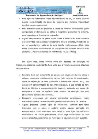 ______________________________________________________________________
Curso On-line – Tratamento de Água ( Geração de Vapor) - Prof.: Eng. Joubert
joubert_trovati@terra.com.br / http://www.tratamentodeagua.com.br/curso
48
• Este tipo de tratamento tolera abaixamentos de pH, tal como quando
ocorre contaminação da água da caldeira por material indesejável
(orgânicos principalmente).
• Uma sobredosagem de produtos é capaz de remover incrustações (com
composição predominante de cálcio e magnésio) presentes no sistema,
promovendo uma limpeza em operação.
• Alguns terpolímeros de pesos moleculares e estruturas especialmente
desenvolvidas são capazes de dispersar a sílica e silicatos, impedindo-os
de se incrustarem; trata-se de uma tarefa relativamente difícil, pois
estes compostos normalmente se precipitam de maneira amorfa (não
cristalina). Maiores detalhes em ROHM AND HAAS (1997c).
Por outro lado, certo critério deve ser adotado na aplicação do
tratamento disperso-solubilizante, haja visto que o mesmo apresenta algumas
desvantagens:
• Funciona bem em tratamento de águas com níveis de dureza, sílica e
sólidos suspensos relativamente baixos (alto retorno de condensado,
água de reposição de boa qualidade – abrandada, desmi, etc.). Em
águas com concentrações de sais mais elevadas, o uso isolado do TDS
torna-se técnica e economicamente inviável, exigindo um apoio de
compostos à base de fosfatos para auxiliar na remoção dos sais
(tratamento combinado ou misto).
• Dosagens excessivas de alguns compostos empregados neste
tratamento podem causar corrosão generalizada no metal da caldeira.
• Alguns produtos (certos tipos de fosfonatos) também têm forte
interação com o cobre e podem, assim, causar corrosão em
equipamentos construídos com este metal ou suas ligas, normalmente
encontradas na seção pré-caldeira. Caso haja necessidade do uso
desses produtos, recomenda-se fazer após o equipamento em questão.
 