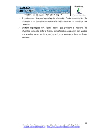 ______________________________________________________________________
Curso On-line – Tratamento de Água ( Geração de Vapor) - Prof.: Eng. Joubert
joubert_trovati@terra.com.br / http://www.tratamentodeagua.com.br/curso
49
• O tratamento disperso-solubilizante depende, fundamentalmente, da
eficiência e de um ótimo funcionamento dos sistemas de descarga das
caldeiras.
• Existem legislações em alguns países que proíbem o descarte de
efluentes contendo fósforo. Assim, os fosfonatos não podem ser usados
e a escolha deve recair somente sobre os polímeros isentos desse
elemento.
 