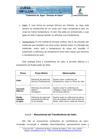 ______________________________________________________________________
Curso On-line – Tratamento de Água ( Geração de Vapor) - Prof.: Eng. Joubert
joubert_trovati@terra.com.br / http://www.tratamentodeagua.com.br/curso
5
• Calor: É uma forma de energia térmica em trânsito, ou seja, está
sempre se transferindo de um corpo com maior temperatura para um
corpo de menor temperatura. O calor não pode ser armazenado; o que
pode ser feito é apenas facilitar ou dificultar sua transferência.
• Temperatura: É uma medida da energia cinética, isto é, da vibração das
moléculas que compõem um certo corpo. Quanto maior é a vibração das
moléculas, maior será a temperatura do corpo em questão. É
justamente a diferença de temperatura entre dois corpos que promove
a transferência de calor.
Uma analogia entre a transferência de calor, a corrente elétrica e o
escoamento de fluidos pode ser feita:
Fluxo Força Motriz Observações
Calor
Diferença de potencial
térmico (Temperatura)
Quanto maior a diferença de
temperatura, maior é o fluxo de calor.
Corrente
Elétrica
Diferença de potencial
elétrico
(Voltagem)
Quanto maior é a diferença de
voltagem, maior será a intensidade
da corrente elétrica.
Fluido
(líquido
ou gás)
Diferença de potencial
gravitacional (altura)
ou de pressão
Quanto maior é a diferença de altura
e/ou de pressão entre dois pontos do
fluido, maior será a vazão do mesmo.
1.1.1 - Mecanismos de Transferência de Calor
São três os mecanismos conhecidos de transferência de calor:
condução, convecção e radiação. Resumidamente, apresentamos esses a
 