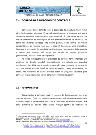 ______________________________________________________________________
Curso On-line – Tratamento de Água ( Geração de Vapor) - Prof.: Eng. Joubert
joubert_trovati@terra.com.br / http://www.tratamentodeagua.com.br/curso
50
7 - CORROSÃO E MÉTODOS DE CONTROLE
Corrosão pode ser definida como a destruição da estrutura de um metal
através de reações químicas e/ ou eletroquímicas com o ambiente em que o
mesmo se encontra. Podemos dizer que a corrosão é uma forma natural dos
metais voltarem ao estado original em que eram encontrados na natureza, tais
como nos minérios (óxidos); isto ocorre porque, nesta forma, os metais
apresentam-se da maneira mais estável possível do ponto de vista energético.
Seria como o exemplo de uma bola no alto de uma montanha: a bola tenderia
a descer pela mesma, até atingir um estado de energia (potencial
gravitacional, no caso) mais baixo possível.
As sérias conseqüências dos processos de corrosão têm se tornado um
problema de âmbito mundial, principalmente em relação aos aspectos
econômicos. Nos EUA, por exemplo, a corrosão gera prejuízos da ordem de
US$ 300 bilhões por ano, dados de 1995 (ROBERGE, 1999). Infelizmente, no
Brasil, não dispomos de dados precisos sobre os prejuízos causados pela
corrosão, mas acreditamos serem consideravelmente elevados9
.
7.1 - FUNDAMENTOS
Basicamente, a corrosão envolve reações de óxido-redução, ou seja,
troca de elétrons. É um processo eletroquímico no qual o ânodo (espécie onde
ocorre oxidação – perda de elétrons) que é consumido está separado por uma
certa distância do cátodo, onde ocorre redução (ganho de elétrons). O
9
Informações detalhadas sobre corrosão, bem como uma série de trabalhos, livros e
publicações sobre o assunto podem ser encontradas em:
ABRACO - ASSOCIAÇÃO BRASILEIRA DE CORROSÃO: www.abraco.org.br
NACE – NATIONAL ASSOCIATION OF CORROSION ENGINEERS: www.nace.org
 