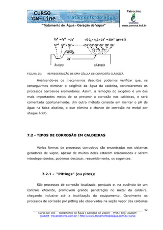 ______________________________________________________________________
Curso On-line – Tratamento de Água ( Geração de Vapor) - Prof.: Eng. Joubert
joubert_trovati@terra.com.br / http://www.tratamentodeagua.com.br/curso
52
FIGURA 25: REPRESENTAÇÃO DE UMA CÉLULA DE CORROSÃO CLÁSSICA.
Analisando-se os mecanismos descritos podemos verificar que, se
conseguirmos eliminar o oxigênio da água da caldeira, controlaremos os
processos corrosivos elementares. Assim, a remoção do oxigênio é um dos
mais importantes meios de se prevenir a corrosão nas caldeiras, e será
comentada oportunamente. Um outro método consiste em manter o pH da
água na faixa alcalina, o que elimina a chance de corrosão no metal por
ataque ácido.
7.2 - TIPOS DE CORROSÃO EM CALDEIRAS
Várias formas de processos corrosivos são encontradas nos sistemas
geradores de vapor. Apesar de muitos deles estarem relacionados e serem
interdependentes, podemos destacar, resumidamente, os seguintes:
7.2.1 - “Pittings” (ou pites):
São processos de corrosão localizada, pontuais e, na ausência de um
controle eficiente, promovem grande penetração no metal da caldeira,
chegando inclusive até a inutilização do equipamento. Geralmente os
processos de corrosão por pitting são observados na seção vapor das caldeiras
 