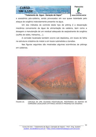 ______________________________________________________________________
Curso On-line – Tratamento de Água ( Geração de Vapor) - Prof.: Eng. Joubert
joubert_trovati@terra.com.br / http://www.tratamentodeagua.com.br/curso
53
e acessórios pós-caldeira, sendo provocados em sua quase totalidade pelo
ataque de oxigênio indevidamente presente na água.
Um dos métodos de controle deste tipo de pitting é a desaeração
mecânica conveniente da água de alimentação da caldeira, bem como a
dosagem e manutenção de um residual adequado de seqüestrante de oxigênio
(sulfito de sódio, hidrazina,...).
A corrosão localizada também ocorre sob depósitos, em locais de falha
na estrutura cristalina do metal e em locais submetidos a tensões.
Nas figuras seguintes são mostradas algumas ocorrências de pittings
em caldeiras.
FIGURA 26: CARCAÇA DE UMA CALDEIRA FOGOTUBULAR, MOSTRANDO OS PONTOS DE
CORROSÃO LOCALIZADA (PITTINGS) DEVIDO À PRESENÇA DE OXIGÊNIO
 