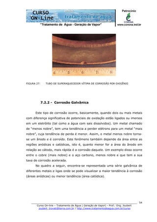 ______________________________________________________________________
Curso On-line – Tratamento de Água ( Geração de Vapor) - Prof.: Eng. Joubert
joubert_trovati@terra.com.br / http://www.tratamentodeagua.com.br/curso
54
FIGURA 27: TUBO DE SUPERAQUECEDOR VÍTIMA DE CORROSÃO POR OXIGÊNIO
7.2.2 - Corrosão Galvânica
Este tipo de corrosão ocorre, basicamente, quando dois ou mais metais
com diferença significativa de potenciais de oxidação estão ligados ou imersos
em um eletrólito (tal como a água com sais dissolvidos). Um metal chamado
de “menos nobre”, tem uma tendência a perder elétrons para um metal “mais
nobre”, cuja tendência de perda é menor. Assim, o metal menos nobre torna-
se um ânodo e é corroído. Este fenômeno também depende da área entre as
regiões anódicas e catódicas, isto é, quanto menor for a área do ânodo em
relação ao cátodo, mais rápida é a corrosão daquele. Um exemplo disso ocorre
entre o cobre (mais nobre) e o aço carbono, menos nobre e que tem a sua
taxa de corrosão acelerada.
No quadro a seguir, encontra-se representada uma série galvânica de
diferentes metais e ligas onde se pode visualizar a maior tendência à corrosão
(áreas anódicas) ou menor tendência (área catódica).
 