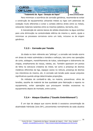 ______________________________________________________________________
Curso On-line – Tratamento de Água ( Geração de Vapor) - Prof.: Eng. Joubert
joubert_trovati@terra.com.br / http://www.tratamentodeagua.com.br/curso
56
Para minimizar a ocorrência de corrosão galvânica, recomenda-se evitar
a construção de equipamentos utilizando metais ou ligas com potenciais de
oxidação muito diferentes e evitar o contato elétrico direto entre os metais,
colocando materiais isolantes entre os mesmos (plástico, borracha, etc).
A manutenção de valores baixos de sólidos dissolvidos na água contribui
para uma diminuição na condutividade elétrica da mesma e, assim, ajuda a
minimizar os processos corrosivos como um todo, inclusive os de origem
galvânica.
7.2.3 - Corrosão por Tensão
Já citada no item referente aos “pittings”, a corrosão sob tensão ocorre
em áreas do metal submetidas a tensões e esforços, tais como nas operações
de corte, soldagem, mandrilhamento de tubos, calandragem e dobramento de
chapas, entalhamento de roscas, rebites, etc. Também aparecem em pontos
de falha na estrutura cristalina do metal, tal como a presença de átomos
metálicos diferentes da liga, espaços vazios no retículo, presença de átomos
nos interstícios do mesmo, etc. A corrosão sob tensão pode causar prejuízos
significativos quando atinge determinadas proporções.
Os métodos de combatê-la são, na maioria, preventivos: alívio de
tensões, escolha de material de boa qualidade para fabricação e reparos no
equipamento, evitar operações que provoquem tensões excessivas no
equipamento depois de montado, entre outros.
7.2.4 - Ataque Cáustico (“Caustic Embrittlement”)
É um tipo de ataque que ocorre devido à excessiva concentração de
alcalinidade hidróxida (íons OH-
), provenientes normalmente da soda cáustica
 