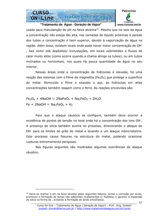 ______________________________________________________________________
Curso On-line – Tratamento de Água ( Geração de Vapor) - Prof.: Eng. Joubert
joubert_trovati@terra.com.br / http://www.tratamentodeagua.com.br/curso
57
usada para manutenção do pH na faixa alcalina10
. Mesmo que no seio da água
a concentração não esteja tão alta, nas camadas de líquido próximas à parede
dos tubos a concentração é bem superior, devido à vaporização de água na
região. Além disso, existem locais onde pode haver maior concentração de OH-
, tais como sob depósitos/ incrustações, em locais submetidos a fluxos de
calor muito altos (como ocorre quando a chama atinge os tubos), ou em tubos
inclinados ou horizontais, nos quais há pouca quantidade de água no seu
interior.
Nessas áreas onde a concentração de hidroxilas é elevada, há uma
reação das mesmas com o filme de magnetita (Fe3O4) que protege a superfície
do metal. Removido o filme e exposto o aço, as hidroxilas em altas
concentrações também reagem como o ferro. As reações envolvidas são:
Fe3O4 + 4NaOH 2NaFeO2 + Na2FeO2 + 2H2O
Fe + 2NaOH Na2FeO2 + H2
Para que o ataque cáustico se configure, também deve ocorrer a
existência de pontos de tensão no local onde há a concentração dos íons OH-
.
A presença de sílica também auxilia no processo, direcionando o ataque do
OH-
para os limites do grão do metal e levando a um ataque intercristalino.
Este processo causa fissuras na estrutura do metal, podendo ocasionar
rupturas extremamente perigosas.
Nas figuras seguintes são mostradas algumas ocorrências de ataque
cáustico.
10
Deve-se manter o pH na faixa alcalina pelos seguintes fatores: evitar a corrosão por ácido,
promover a formação de lamas não aderentes (tratamentos c/ fosfatos) e garantir a dispersão
da sílica na forma de , evitando a formação do ácido ortosilíssico.
 