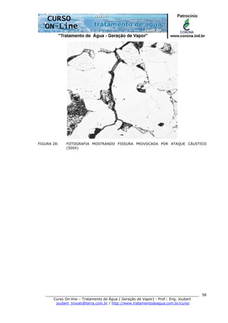 ______________________________________________________________________
Curso On-line – Tratamento de Água ( Geração de Vapor) - Prof.: Eng. Joubert
joubert_trovati@terra.com.br / http://www.tratamentodeagua.com.br/curso
58
FIGURA 28: FOTOGRAFIA MOSTRANDO FISSURA PROVOCADA POR ATAQUE CÁUSTICO
(500X)
 