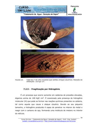 ______________________________________________________________________
Curso On-line – Tratamento de Água ( Geração de Vapor) - Prof.: Eng. Joubert
joubert_trovati@terra.com.br / http://www.tratamentodeagua.com.br/curso
59
FIGURA 29: TUBO DE 3” DE UMA CALDEIRA QUE SOFREU ATAQUE CÁUSTICO. PRESSÃO DE
OPERAÇÃO: 150 Kgf/ cm2
.
7.2.5 - Fragilização por Hidrogênio
É um processo que ocorre somente em caldeiras de pressões elevadas,
digamos acima de 100 Kgf/ cm2
. É ocasionado pela presença de hidrogênio
molecular (H) que pode se formar nas reações químicas presentes na caldeira,
tal como aquela que causa o ataque cáustico. Devido ao seu pequeno
tamanho, o hidrogênio produzido é capaz de penetrar no interior do metal e
reagir com o carbono do aço, formando uma molécula de metano no interior
do retículo.
 