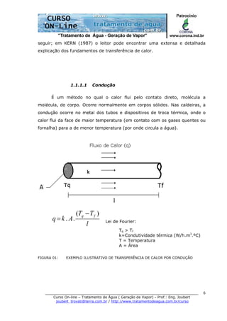 ______________________________________________________________________
Curso On-line – Tratamento de Água ( Geração de Vapor) - Prof.: Eng. Joubert
joubert_trovati@terra.com.br / http://www.tratamentodeagua.com.br/curso
6
seguir; em KERN (1987) o leitor pode encontrar uma extensa e detalhada
explicação dos fundamentos de transferência de calor.
1.1.1.1 Condução
É um método no qual o calor flui pelo contato direto, molécula a
molécula, do corpo. Ocorre normalmente em corpos sólidos. Nas caldeiras, a
condução ocorre no metal dos tubos e dispositivos de troca térmica, onde o
calor flui da face de maior temperatura (em contato com os gases quentes ou
fornalha) para a de menor temperatura (por onde circula a água).
l
TT
Akq
fq )(
..
−
= Lei de Fourier:
Tq > Tf
k=Condutividade térmica (W/h.m2
.ºC)
T = Temperatura
A = Área
FIGURA 01: EXEMPLO ILUSTRATIVO DE TRANSFERÊNCIA DE CALOR POR CONDUÇÃO
 