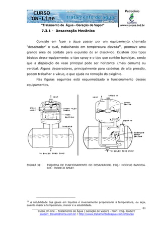 ______________________________________________________________________
Curso On-line – Tratamento de Água ( Geração de Vapor) - Prof.: Eng. Joubert
joubert_trovati@terra.com.br / http://www.tratamentodeagua.com.br/curso
61
7.3.1 - Desaeração Mecânica
Consiste em fazer a água passar por um equipamento chamado
“desaerador” o qual, trabalhando em temperatura elevada11
, promove uma
grande área de contato para expulsão do ar dissolvido. Existem dois tipos
básicos desse equipamento: o tipo spray e o tipo que contém bandejas, sendo
que a disposição do vaso principal pode ser horizontal (mais comum) ou
vertical. Alguns desaeradores, principalmente para caldeiras de alta pressão,
podem trabalhar a vácuo, o que ajuda na remoção do oxigênio.
Nas figuras seguintes está esquematizado o funcionamento desses
equipamentos.
FIGURA 31: ESQUEMA DE FUNCIONAMENTO DO DESAERADOR. ESQ.: MODELO BANDEJA.
DIR.: MODELO SPRAY
11
A solubilidade dos gases em líquidos é inversamente proporcional à temperatura, ou seja,
quanto maior a temperatura, menor é a solubilidade.
 