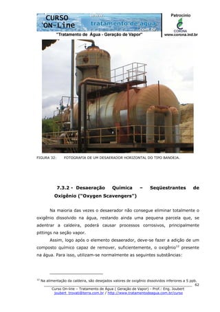 ______________________________________________________________________
Curso On-line – Tratamento de Água ( Geração de Vapor) - Prof.: Eng. Joubert
joubert_trovati@terra.com.br / http://www.tratamentodeagua.com.br/curso
62
FIGURA 32: FOTOGRAFIA DE UM DESAERADOR HORIZONTAL DO TIPO BANDEJA.
7.3.2 - Desaeração Química – Seqüestrantes de
Oxigênio (“Oxygen Scavengers”)
Na maioria das vezes o desaerador não consegue eliminar totalmente o
oxigênio dissolvido na água, restando ainda uma pequena parcela que, se
adentrar a caldeira, poderá causar processos corrosivos, principalmente
pittings na seção vapor.
Assim, logo após o elemento desaerador, deve-se fazer a adição de um
composto químico capaz de remover, suficientemente, o oxigênio12
presente
na água. Para isso, utilizam-se normalmente as seguintes substâncias:
12
Na alimentação da caldeira, são desejados valores de oxigênio dissolvidos inferiores a 5 ppb.
 