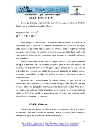 ______________________________________________________________________
Curso On-line – Tratamento de Água ( Geração de Vapor) - Prof.: Eng. Joubert
joubert_trovati@terra.com.br / http://www.tratamentodeagua.com.br/curso
63
7.3.2.1 Sulfito de Sódio
É um pó branco, relativamente solúvel em água, de fórmula Na2SO3.
Reage com o oxigênio formando sulfatos:
Na2SO3 2Na+
+ SO3
2-
SO3
2-
+ ½O2 SO4
2-
Esta reação é muito lenta à temperatura ambiente e aumenta de
velocidade com o aumento da mesma. Dependendo do ponto de dosagem,
pode acontecer do sulfito não ter tempo de eliminar todo o oxigênio presente
na água e, ao penetrar na caldeira, o mesmo causa corrosão. Para evitar este
inconveniente, utiliza-se um catalisador para acelerar a velocidade, tal como
sais de cobalto.
O sulfito deve ser dosado visando reagir como todo o oxigênio presente
na água e também uma quantidade adicional para manter um residual na
mesma, normalmente entre 10 e 60 ppm. Alguns condensados, tais como os
originados da evaporação do caldo de cana para produção de açúcar branco,
já contêm quantidade razoável de sulfitos e, assim, dispensam o uso do
produto em pó.
O sulfito tem o inconveniente de formar sulfatos, ou seja, sólidos que
contribuem para aumento da condutividade da água. Em caldeiras de alta
pressão, isto não é desejado e outros produtos devem ser usados. Além disso,
em altas temperaturas (altas pressões), pode ocorrer a decomposição do
sulfito em H2S, ácido sulfídrico, podendo causar corrosão, sobretudo na seção
pós-caldeira e linhas de condensado.
7.3.2.2 Hidrazina
Trata-se de um líquido de fórmula N2H4, forte agente redutor e utilizado
no passado como combustível de foguetes. Reage com o oxigênio formando
nitrogênio e água, de acordo com a seguinte reação:
 