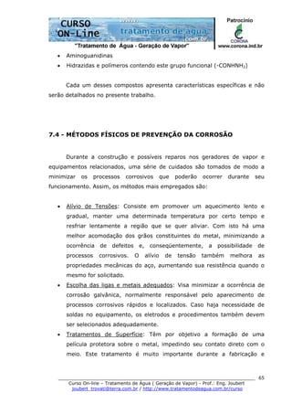 ______________________________________________________________________
Curso On-line – Tratamento de Água ( Geração de Vapor) - Prof.: Eng. Joubert
joubert_trovati@terra.com.br / http://www.tratamentodeagua.com.br/curso
65
• Aminoguanidinas
• Hidrazidas e polímeros contendo este grupo funcional (-CONHNH2)
Cada um desses compostos apresenta características específicas e não
serão detalhados no presente trabalho.
7.4 - MÉTODOS FÍSICOS DE PREVENÇÃO DA CORROSÃO
Durante a construção e possíveis reparos nos geradores de vapor e
equipamentos relacionados, uma série de cuidados são tomados de modo a
minimizar os processos corrosivos que poderão ocorrer durante seu
funcionamento. Assim, os métodos mais empregados são:
• Alívio de Tensões: Consiste em promover um aquecimento lento e
gradual, manter uma determinada temperatura por certo tempo e
resfriar lentamente a região que se quer aliviar. Com isto há uma
melhor acomodação dos grãos constituintes do metal, minimizando a
ocorrência de defeitos e, conseqüentemente, a possibilidade de
processos corrosivos. O alívio de tensão também melhora as
propriedades mecânicas do aço, aumentando sua resistência quando o
mesmo for solicitado.
• Escolha das ligas e metais adequados: Visa minimizar a ocorrência de
corrosão galvânica, normalmente responsável pelo aparecimento de
processos corrosivos rápidos e localizados. Caso haja necessidade de
soldas no equipamento, os eletrodos e procedimentos também devem
ser selecionados adequadamente.
• Tratamentos de Superfície: Têm por objetivo a formação de uma
película protetora sobre o metal, impedindo seu contato direto com o
meio. Este tratamento é muito importante durante a fabricação e
 