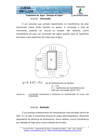 ______________________________________________________________________
Curso On-line – Tratamento de Água ( Geração de Vapor) - Prof.: Eng. Joubert
joubert_trovati@terra.com.br / http://www.tratamentodeagua.com.br/curso
7
1.1.1.2 Convecção
É um processo que consiste basicamente na transferência de calor
envolvendo corpos fluido (líquidos ou gases). A convecção é sinal de
movimento, podendo ser natural ou forçada. Nas caldeiras, ocorre
transferência de calor por convecção dos gases quentes para as superfícies
dos tubos e das superfícies dos tubos para a água.
)(.. pTTAhq −= ∞ Lei do Resfriamento de Newton
T∞ > Tp
h = Coeficiente de transferência de
calor por convecção (W/m2
.ºC)
FIGURA 02: ILUSTRAÇÃO MOSTRANDO O PROCESSO DE TRANSMISSÃO DE CALOR POR
CONVECÇÃO
1.1.1.3 Radiação
É um processo predominante em temperaturas mais elevadas (acima de
500 º C). O calor é transmitido através de ondas eletromagnéticas. Altamente
dependente da diferença de temperatura. Numa caldeira, ocorre transferência
por radiação do fogo para a área irradiada da fornalha.
 
