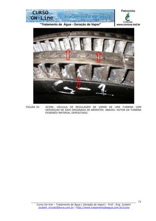______________________________________________________________________
Curso On-line – Tratamento de Água ( Geração de Vapor) - Prof.: Eng. Joubert
joubert_trovati@terra.com.br / http://www.tratamentodeagua.com.br/curso
71
FIGURA 35: ACIMA: VÁLVULA DE REGULAGEM DE VAPOR DE UMA TURBINA COM
DEPOSIÇAO DE SAIS ORIGINADA DE ARRASTES. ABAIXO: ROTOR DA TURBINA
EXIBINDO MATERIAL DEPOSITADO.
 