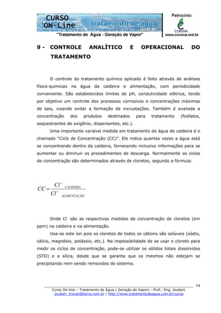 ______________________________________________________________________
Curso On-line – Tratamento de Água ( Geração de Vapor) - Prof.: Eng. Joubert
joubert_trovati@terra.com.br / http://www.tratamentodeagua.com.br/curso
74
9 - CONTROLE ANALÍTICO E OPERACIONAL DO
TRATAMENTO
O controle do tratamento químico aplicado é feito através de análises
físico-químicas na água da caldeira e alimentação, com periodicidade
conveniente. São estabelecidos limites de pH, condutividade elétrica, tendo
por objetivo um controle dos processos corrosivos e concentrações máximas
de sais, visando evitar a formação de incrustações. Também é avaliada a
concentração dos produtos destinados para tratamento (fosfatos,
seqüestrantes de oxigênio, dispersantes, etc.).
Uma importante variável medida em tratamento de água de caldeira é o
chamado “Ciclo de Concentração (CC)”. Ele indica quantas vezes a água está
se concentrando dentro da caldeira, fornecendo inclusive informações para se
aumentar ou diminuir os procedimentos de descarga. Normalmente os ciclos
de concentração são determinados através de cloretos, segundo a fórmula:
OALIMENTAÇÃ
CALDEIRA
Cl
Cl
CC −
−
=
Onde Cl-
são as respectivas medidas da concentração de cloretos (em
ppm) na caldeira e na alimentação.
Usa-se este íon pois os cloretos de todos os cátions são solúveis (sódio,
cálcio, magnésio, potássio, etc.). Na impossibilidade de se usar o cloreto para
medir os ciclos de concentração, pode-se utilizar os sólidos totais dissolvidos
(STD) e a sílica, desde que se garanta que os mesmos não estejam se
precipitando nem sendo removidos do sistema.
 