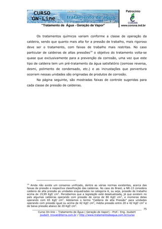 ______________________________________________________________________
Curso On-line – Tratamento de Água ( Geração de Vapor) - Prof.: Eng. Joubert
joubert_trovati@terra.com.br / http://www.tratamentodeagua.com.br/curso
75
Os tratamentos químicos variam conforme a classe de operação da
caldeira, sendo que quanto mais alta for a pressão de trabalho, mais rigoroso
deve ser o tratamento, com faixas de trabalho mais restritas. No caso
particular de caldeiras de altas pressões14
o objetivo do tratamento volta-se
quase que exclusivamente para a prevenção da corrosão, uma vez que este
tipo de caldeira tem um pré-tratamento da água satisfatório (osmose reversa,
desmi, polimento de condensado, etc.) e as incrustações que porventura
ocorrem nessas unidades são originadas de produtos de corrosão.
Na página seguinte, são mostradas faixas de controle sugeridas para
cada classe de pressão de caldeiras.
14
Ainda não existe um consenso unificado, dentre as várias normas existentes, acerca das
faixas de pressão e respectiva classificação das caldeiras. No caso do Brasil, a NR-13 considera
caldeira de alta pressão as unidades enquadradas na categoria A, ou seja, pressão de trabalho
acima de 19,99 Kgf/ cm2
. Percebemos que a legislação está desatualizada, já que existem no
país algumas caldeiras operando com pressão de cerca de 80 Kgf/ cm2
, e inúmeras delas
operando com 65 Kgf/ cm2
. Adotamos o termo “Caldeira de alta Pressão” para unidades
operando com pressão igual ou acima de 42 Kgf/ cm2
, média pressão entre 20 e 42 Kgf/ cm2
e
de baixa pressão abaixo de 20 Kgf/ cm2
.
 