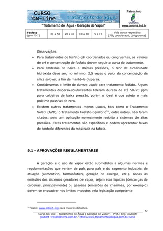 ______________________________________________________________________
Curso On-line – Tratamento de Água ( Geração de Vapor) - Prof.: Eng. Joubert
joubert_trovati@terra.com.br / http://www.tratamentodeagua.com.br/curso
77
Fosfato
(ppm PO4
3-
)
30 a 50 20 a 40 10 a 30 5 a 15
Vide curva respectiva
(PO4 coordenado, congruente)
Observações:
• Para tratamentos de fosfato-pH coordenados ou congruentes, os valores
de pH e concentração de fosfato devem seguir a curva do tratamento.
• Para caldeiras de baixa e médias pressões, o teor de alcalinidade
hidróxida deve ser, no mínimo, 2,5 vezes o valor da concentração de
sílica solúvel, a fim de mantê-la dispersa.
• Consideramos o limite de dureza usado para tratamento fosfato. Alguns
tratamentos disperso-solubilizantes toleram dureza de até 50-70 ppm
para caldeiras de baixa pressão, porém o ideal é que esteja o mais
próximo possível de zero.
• Existem outros tratamentos menos usuais, tais como o Tratamento
Volátil (AVT), o Tratamento Fosfato-Equilíbrio16
, entre outros, não foram
citados, pois tem aplicação normalmente restrita a sistemas de altas
pressões. Estes tratamentos são específicos e podem apresentar faixas
de controle diferentes da mostrada na tabela.
9.1 - APROVAÇÕES REGULAMENTARES
A geração e o uso de vapor estão submetidos a algumas normas e
regulamentações que variam de país para país e do segmento industrial de
atuação (alimentício, farmacêutico, geração de energia, etc.). Todas as
emissões dos sistemas geradores de vapor, sejam elas líquidas (descargas de
caldeiras, principalmente) ou gasosas (emissões de chaminés, por exemplo)
devem se enquadrar nos limites impostos pela legislação competente.
16
Visite: www.silbert.org para maiores detalhes.
 