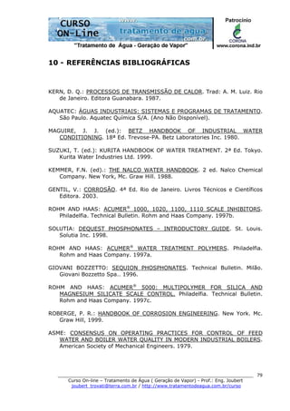 ______________________________________________________________________
Curso On-line – Tratamento de Água ( Geração de Vapor) - Prof.: Eng. Joubert
joubert_trovati@terra.com.br / http://www.tratamentodeagua.com.br/curso
79
10 - REFERÊNCIAS BIBLIOGRÁFICAS
KERN, D. Q.: PROCESSOS DE TRANSMISSÃO DE CALOR. Trad: A. M. Luiz. Rio
de Janeiro. Editora Guanabara. 1987.
AQUATEC: ÁGUAS INDUSTRIAIS: SISTEMAS E PROGRAMAS DE TRATAMENTO.
São Paulo. Aquatec Química S/A. (Ano Não Disponível).
MAGUIRE, J. J. (ed.): BETZ HANDBOOK OF INDUSTRIAL WATER
CONDITIONING. 18ª Ed. Trevose-PA. Betz Laboratories Inc. 1980.
SUZUKI, T. (ed.): KURITA HANDBOOK OF WATER TREATMENT. 2ª Ed. Tokyo.
Kurita Water Industries Ltd. 1999.
KEMMER, F.N. (ed).: THE NALCO WATER HANDBOOK. 2 ed. Nalco Chemical
Company. New York, Mc. Graw Hill. 1988.
GENTIL, V.: CORROSÃO. 4ª Ed. Rio de Janeiro. Livros Técnicos e Científicos
Editora. 2003.
ROHM AND HAAS: ACUMER®
1000, 1020, 1100, 1110 SCALE INHIBITORS.
Philadelfia. Technical Bulletin. Rohm and Haas Company. 1997b.
SOLUTIA: DEQUEST PHOSPHONATES – INTRODUCTORY GUIDE. St. Louis.
Solutia Inc. 1998.
ROHM AND HAAS: ACUMER®
WATER TREATMENT POLYMERS. Philadelfia.
Rohm and Haas Company. 1997a.
GIOVANI BOZZETTO: SEQUION PHOSPHONATES. Technical Bulletin. Milão.
Giovani Bozzetto Spa.. 1996.
ROHM AND HAAS: ACUMER®
5000: MULTIPOLYMER FOR SILICA AND
MAGNESIUM SILICATE SCALE CONTROL. Philadelfia. Technical Bulletin.
Rohm and Haas Company. 1997c.
ROBERGE, P. R.: HANDBOOK OF CORROSION ENGINEERING. New York. Mc.
Graw Hill, 1999.
ASME: CONSENSUS ON OPERATING PRACTICES FOR CONTROL OF FEED
WATER AND BOILER WATER QUALITY IN MODERN INDUSTRIAL BOILERS.
American Society of Mechanical Engineers. 1979.
 