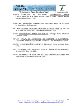 ______________________________________________________________________
Curso On-line – Tratamento de Água ( Geração de Vapor) - Prof.: Eng. Joubert
joubert_trovati@terra.com.br / http://www.tratamentodeagua.com.br/curso
80
BRITISH STANDARDS BS 2486:1997.: RECOMMENDED WATER
CHARACTERISTICS FOR FIRED WATER TUBE BOILERS. London. British
Standards Institution. 1997.
DEDINI: RECOMENDAÇÕES DE FABRICANTE. Piracicaba. Dedini S/A Indústrias
de Base. (Ano não Disponível)
BUCKMAN: INTRODUÇÃO AO TRATAMENTO DE ÁGUAS INDUSTRIAIS. Por Luis
W. B. Pace. Campinas. Buckman Laboratórios Ltda. 1997
NALCO: CONDITIONING WATER FOR BOILERS. Chicago. Nalco Chemical
Company. 1962.
MEPPAM: MANUAL DE INSTRUÇÕES DE OPERAÇÃO E MANUTENÇÃO.
Sertãozinho. Meppam Equipamentos Industriais Ltda. Ano Não Disponível.
KURITA: RECOMENDAÇÕES A CLIENTES. São Paulo. Kurita do Brasil Ltda.
2001.
PORT, R.D; HERRO, H.M.: THE NALCO GUIDE TO BOILER FAILURE ANALYSIS.
New York. Mc Graw Hill. 1991.
DREW: TRATAMENTO DE ÁGUA APLICADO ÀS CALDEIRAS MARÍTIMAS. São
Paulo. Drew Produtos Químicos S/A. 1984.
 