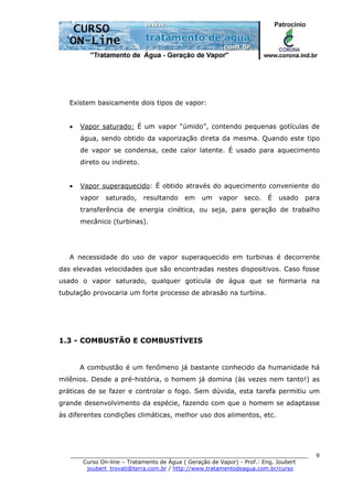 ______________________________________________________________________
Curso On-line – Tratamento de Água ( Geração de Vapor) - Prof.: Eng. Joubert
joubert_trovati@terra.com.br / http://www.tratamentodeagua.com.br/curso
9
Existem basicamente dois tipos de vapor:
• Vapor saturado: É um vapor “úmido”, contendo pequenas gotículas de
água, sendo obtido da vaporização direta da mesma. Quando este tipo
de vapor se condensa, cede calor latente. É usado para aquecimento
direto ou indireto.
• Vapor superaquecido: É obtido através do aquecimento conveniente do
vapor saturado, resultando em um vapor seco. É usado para
transferência de energia cinética, ou seja, para geração de trabalho
mecânico (turbinas).
A necessidade do uso de vapor superaquecido em turbinas é decorrente
das elevadas velocidades que são encontradas nestes dispositivos. Caso fosse
usado o vapor saturado, qualquer gotícula de água que se formaria na
tubulação provocaria um forte processo de abrasão na turbina.
1.3 - COMBUSTÃO E COMBUSTÍVEIS
A combustão é um fenômeno já bastante conhecido da humanidade há
milênios. Desde a pré-história, o homem já domina (às vezes nem tanto!) as
práticas de se fazer e controlar o fogo. Sem dúvida, esta tarefa permitiu um
grande desenvolvimento da espécie, fazendo com que o homem se adaptasse
às diferentes condições climáticas, melhor uso dos alimentos, etc.
 