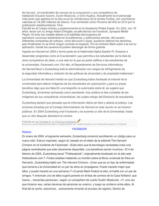 de Harvard , el coordinador de ciencias de la computación y sus compañeros de
habitación Eduardo Saverin, Dustin Moskovitz, y Chris Hughes. Actualmente es el personaje
más joven que aparece en la lista anual de milmillonarios de la revista Forbes, con una fortuna
valorada en 34.200 millones de dólares. Fue nombrado como Persona del Año en 2010 por la
publicación estadounidense Time.
Estudió en el Colegio Ardsley y posteriormente en la Academia Philips Exeter. En 2002, con 18
años, lanzó con su amigo Adam D'Angelo, ex-jefe técnico de Facebook, Synapse Media
Player. El éxito fue notable debido a la habilidad del programa de
reproducir canciones basándose en la preferencia, y selecciones previas, del usuario.
Diferentes compañías de software, como Microsoft o Apple, quisieron obtener los derechos,
pero finalmente no se firmó ningún contrato al respecto. Por el contrario Mark subió a la red su
aplicación, donde los usuarios la podían descargar de forma gratuita.
Ingresó en Harvard en 2003 y formó parte de la fraternidad Alpha Epsilon Pi. Empezó a
desarrollar programas como el Coursematch, que permitía a los estudiantes ver la lista de
otros compañeros de clase, o una web en la que se podía calificar a las estudiantes de
la universidad, Facemash.com. Por ello, el Departamento de Servicios Informáticos
de Harvard llevó a Zuckerberg ante la administración con cargos de infringimiento de
la seguridad informática y violación de las políticas de privacidad y de propiedad intelectual.4
La Universidad de Harvard insistió en que Zuckerberg había hackeado el internet de la
universidad para alterar imágenes de los estudiantes sin autorización y para su propio
beneficio,[
algo que era falso.En una biografía no autorizada sobre él, se sugiere que
Zuckerberg, al sentirse rechazado como estudiante, hizo pública la lista completa de las
imágenes de sus compañeras universitarias, las cuales extrajo del Directorio de estudiantes.
Zuckerberg declaró que pensaba que la información debía ser libre y abierta al público. Las
acciones tomadas por el Consejo Administrativo de Harvard en este asunto no se hicieron
públicas. En 2004 Zuckerberg creó Facebook y se ausentó un año de la Universidad, hasta
que un año después abandonó la carrera.
Publicado por Jair Torrealba en 17:18 No hay comentarios:
Enviar por correo electrónicoEscribe un blogCompartir con TwitterCompartir con FacebookCompartir en Pinterest
FACEBOOK
Historia:
En enero de 2004, el siguiente semestre, Zuckerberg comenzó escribiendo un código para un
nuevo sitio. Estuvo inspirado, según él, basado en el relato de la editorial The Harvard
Crimson en el incidente de Facemash. «Está claro que la tecnología necesitaba crear una
página centralizada que este claramente disponible. Los beneficios serían muchos». El 4 de
febrero de 2004, Zuckerberg lanzó "Thefacebook", originalmente localizado en el sitio web
thefacebook.com.5
«Todos estaban hablando un montón sobre el libros universal de fotos en
Harvard», Zuckerberg habló con The Harvard Crimson. «Creo que es un tipo de enfermedad
que tomaría a la Universidad en un par de años en propagarse. Puedo hacerlo mejor que
ellos, y puedo hacerlo en una semana».6
«Cuando Mark finalizó el sitio, el habló con un par de
amigos. Y entonces uno de ellos sugirió ponerlo en el lista de correos de la Casa Kirkland, que
fueron... trecientas personas», según un compañero de cuarto Dustin Moskovitz. «Y, una vez
que hicieron eso, varias decenas de personas se unieron, y luego se contaron entre ellos. Al
final de la noche, estuvimos... activamente mirando el proceso de registro. Dentro de
 