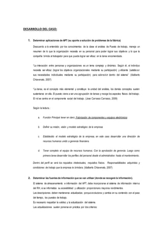 DESARROLLO DEL CASO:
1. Determinar aplicaciones de APT (su aporte a solución de problemas de la fábrica)
Deacuerdo a lo entendido por los conocimientos de la clase el análisis de Puesto de trabajo, maneja un
resumen de lo que la organización necesita en su personal para poder lograr sus objetivos y lo que la
compañía brinda al trabajador para que pueda lograr ser eficaz en la tarea encomendada.
“La interacción entre personas y organizaciones es un tema complejo y dinámico. Según él, el individuo
necesita ser eficaz (lograr los objetivos organizacionales mediante su participación) y eficiente (satisfacer
sus necesidades individuales mediante su participación) para sobrevivir dentro del sistema” (Idalberto
Chiavenato, 2007)
“La tarea, es el concepto más elemental y constituye la unidad del análisis, los demás conceptos suelen
sustentarse en ella. El puesto viene a ser una agrupación de tareas y recoge los aspectos físicos del trabajo.
El rol se centra en el componente social del trabajo. (Jose Carrasco Carrasco, 2009)
Según la lectura.:
a. Función Principal tener en claro: Fabricación de componentes y equipos electrónicos
b. Definir su misión, visión y modelo estratégico de la empresa
c. Establecido el modelo estratégico de la empresa, en este caso desarrollar una dirección de
recursos humanos unido a gerencia financiera.
d. Tener completo el equipo de recursos humanos. Con la aprobación de gerencia. Luego como
primera tarea desarrollar los perfiles del personal desde el administrativo hasta el mantenimiento.
Dentro del perfil se verá los requisitos intelectuales, requisitos físicos. Responsabilidades adquiridas y
condiciones de trabajo que la empresa le brindara. (Idalberto Chiavenato, 2007)
2. Determinar las fuentes de información que se van utilizar (donde se recogerá la información).
El sistema de almacenamiento e información del APT, debe incorporarse al sistema de información interna
del RH, si se informatiza su accesibilidad y utilización proporcionara mayores rendimientos.
Las descripciones deben mantenerse actualizadas porque evoluciona y cambia en su contenido con el paso
del tiempo, los puestos de trabajo.
Es necesario respaldar la validez y la actualización del sistema.
Las actualizaciones suelen ponerse en práctica por dos criterios:
 