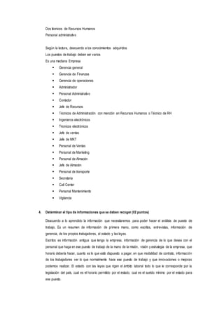 Dos técnicos de Recursos Humanos
Personal administrativo
Según la lectura, deacuerdo a los conocimientos adquiridos
Los puestos de trabajo deben ser varios
Es una mediana Empresa
 Gerencia general
 Gerencia de Finanzas
 Gerencia de operaciones
 Administrador
 Personal Administrativo
 Contador
 Jefe de Recursos
 Técnicos de Administración con mención en Recursos Humanos o Técnico de RH
 Ingenieros electrónicos
 Técnicos electrónicos
 Jefe de ventas
 Jefe de MKT
 Personal de Ventas
 Personal de Marketing
 Personal de Almacén
 Jefe de Almacén
 Personal de transporte
 Secretaria
 Call Center
 Personal Mantenimiento
 Vigilancia
4. Determinar el tipo de informaciones que se deben recoger (02 puntos)
Deacuerdo a lo aprendido la información que necesitaremos para poder hacer el análisis de puesto de
trabajo. Es un resumen de información de primera mano, como escritos, entrevistas, información de
gerencia, de los propios trabajadores, el estado y las leyes.
Escritos es información antigua que tenga la empresa, información de gerencia de lo que desea con el
personal que haga en ese puesto de trabajo de la mano de la misión, visión y estrategia de la empresa, que
horario debería hacer, cuanto es lo que está dispuesto a pagar, en que modalidad de contrato, información
de los trabajadores ver lo que normalmente hace ese puesto de trabajo y que innovaciones o mejoras
podemos realizar. El estado con las leyes que rigen el ámbito laboral todo lo que le corresponde por la
legislación del país, cual es el horario permitido por el estado, cual es el sueldo mínimo por el estado para
ese puesto.
 